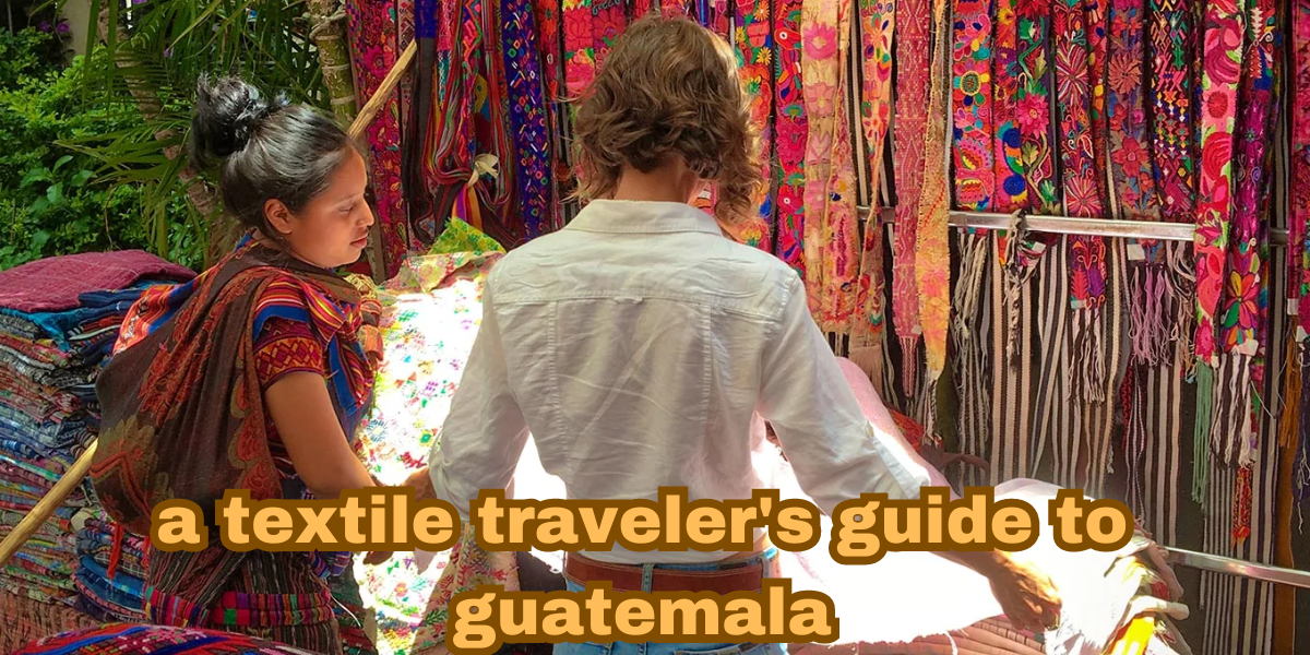 a textile traveler's guide to guatemala